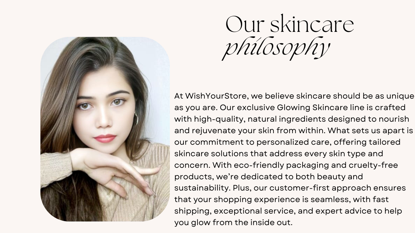 At WishYourStore, we believe skincare should be as unique as you are. Our exclusive Glowing Skincare line is crafted with high-quality, natural ingredients designed to nourish and rejuvenate your